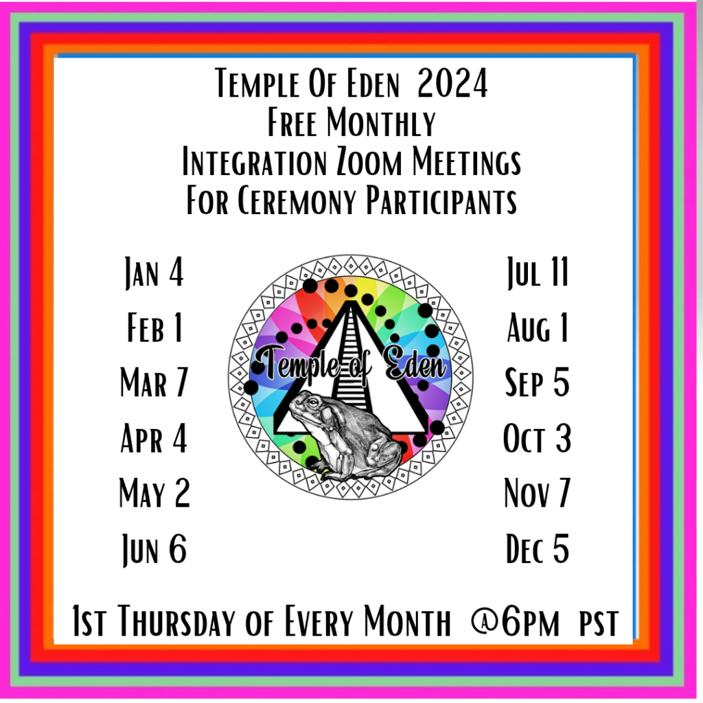 Temple of Eden 2024 Free Monthly integration zoom meetings for ceremony participants January 4th, February 1st, March 7th, April 4th, May 2nd, June 6th, July 11th, August 1st, September 5th, October 3rd, November 7th, December 5th. 1st Thursday of every month at 6pm pacific standard time