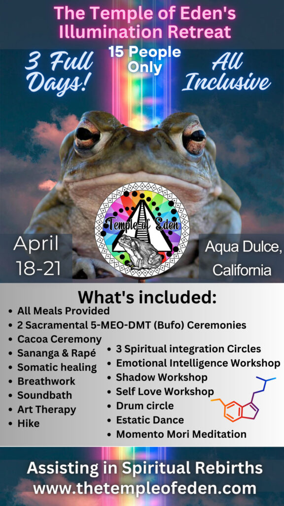 The Temple of Eden's Illumination Retreat. 3 full days! 15 people only. All inclusive. April 18-21, 2024. Aqua Dulce, California. What's Included: All meals provided, two sacramental 5-MEO-DMT (Bufo) ceremonies, cacao ceremony, sananga & rape, somatic healing, breathwork, soundbath, art therapy, hike, three spiritual integration circles, emotional intelligence workshop, shadow workshop, self love workshop, drum circle, estatic dance, and momento mori meditation. Assiting in spiritual rebirths. www.TheTempleOfEden.com.