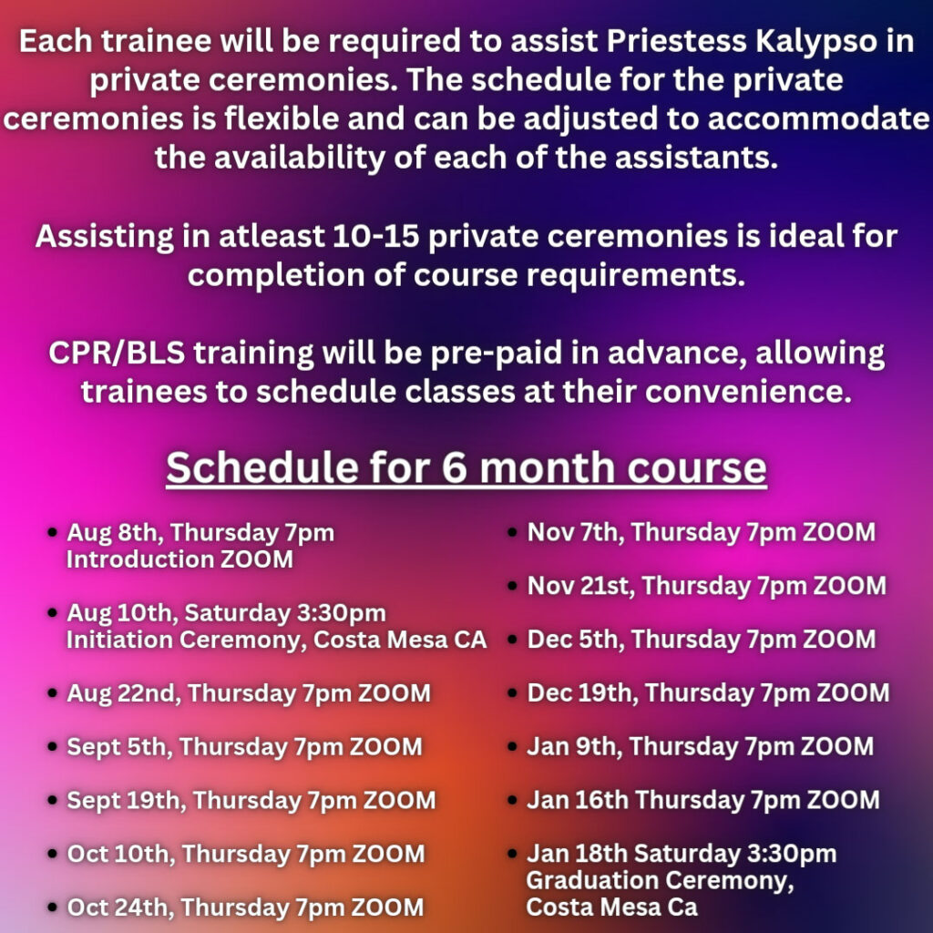 Each trainee will be required to assist Priestess Kalypso in private ceremonies. The schedule for the private ceremonies is flexible and can be adjusted to accommodate the availability of each of the assistants. Assisting in at least 10-15 ceremonies is ideal for completion of course requirements. CPR/BLS training will be pre-paid in advance, allowing trainees to schedule classes at their convenience. Schedule for 6-month course. August 8th, Thursday 7pm - Introduction Zoom August 10th, Saturday 3:30pm - Initiation Ceremony, Costa Mesa, CA August 22nd, Thursday 7pm - Zoom September 5th, Thursday 7pm - Zoom September 19th, Thursday 7pm - Zoom October 10th, Thursday 7pm - Zoom October 24th, Thursday 7pm - Zoom November 7th, Thursday 7pm - Zoom November 21st, Thursday 7pm - Zoom December 5th, Thursday 7pm - Zoom December 19th, Thursday 7pm - Zoom January 9th, Thursday 7pm - Zoom January 16th, Thursday 7pm - Zoom January 18th, Saturday 3:30pm - Graduation Ceremony, Costa Mesa, CA