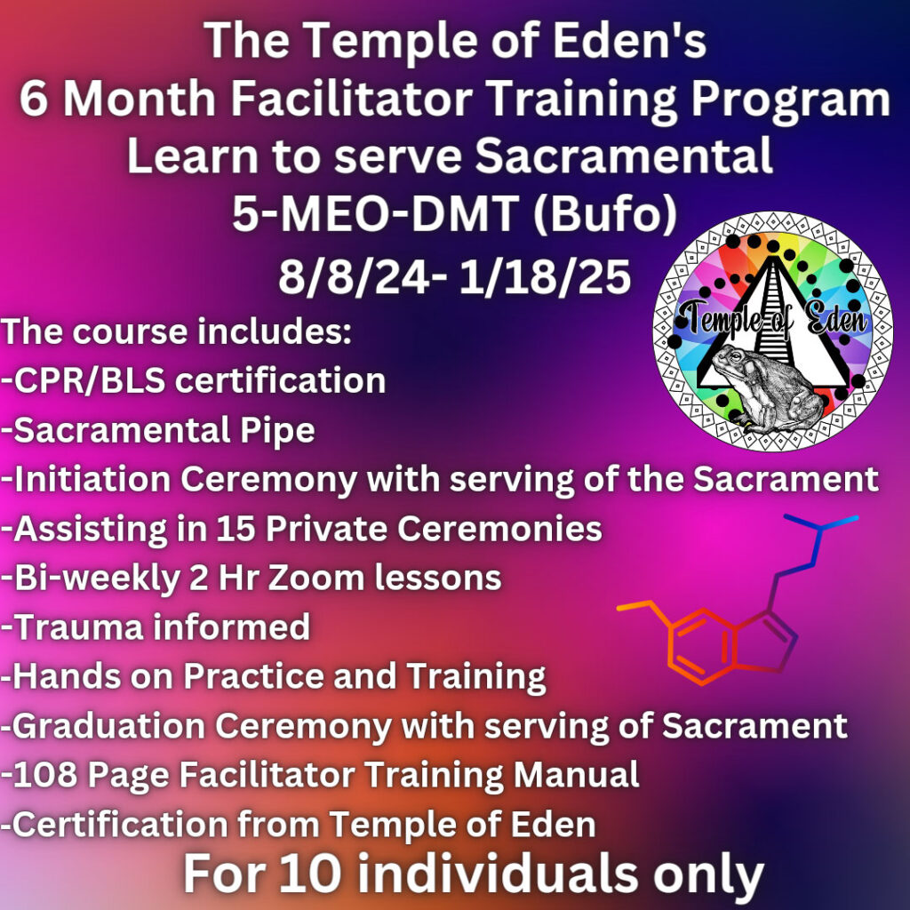 The Temple of Eden's 6-month facilitator training program. Learn to server sacramental 5-MEO-DMT (Bufo). August 8, 2024 - January 18, 2025. The course includes: - CPR/BLS certification - Sacramental pipe - Initiation ceremony with serving of the Sacrament - Assisting in 15 private ceremonies - Bi-weekly 2-hour zoom lessons - Trauma Informed - Hands on practice and training - Graduation ceremony with serving of Sacrament - 108 page facilitator training manual - Certification from Temple of Eden For 10 individuals only