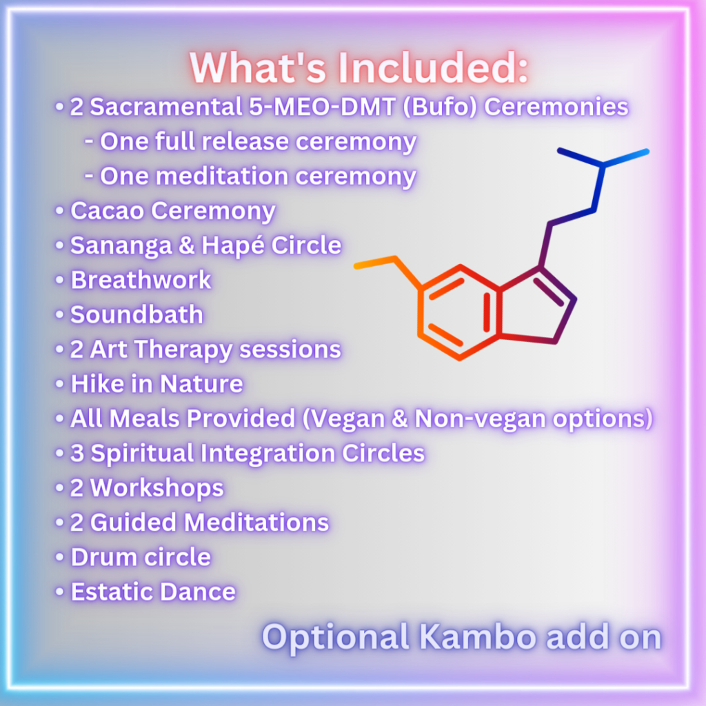 What's Included. 2 sacramental 5-meo-dmt (bufo) ceremonies. One full release ceremony. One meditation ceremony. Cacao ceremony. Sananga & hape circle. Breathwork. Soundbath. Two art therapy sessions. Hike in nature. All meals provided (vegan and non-vegan options). 3 spiritual integration circles. Two workshops. Two guided meditations. Drum circle. Ecstatic dance. Optional kambo add on.